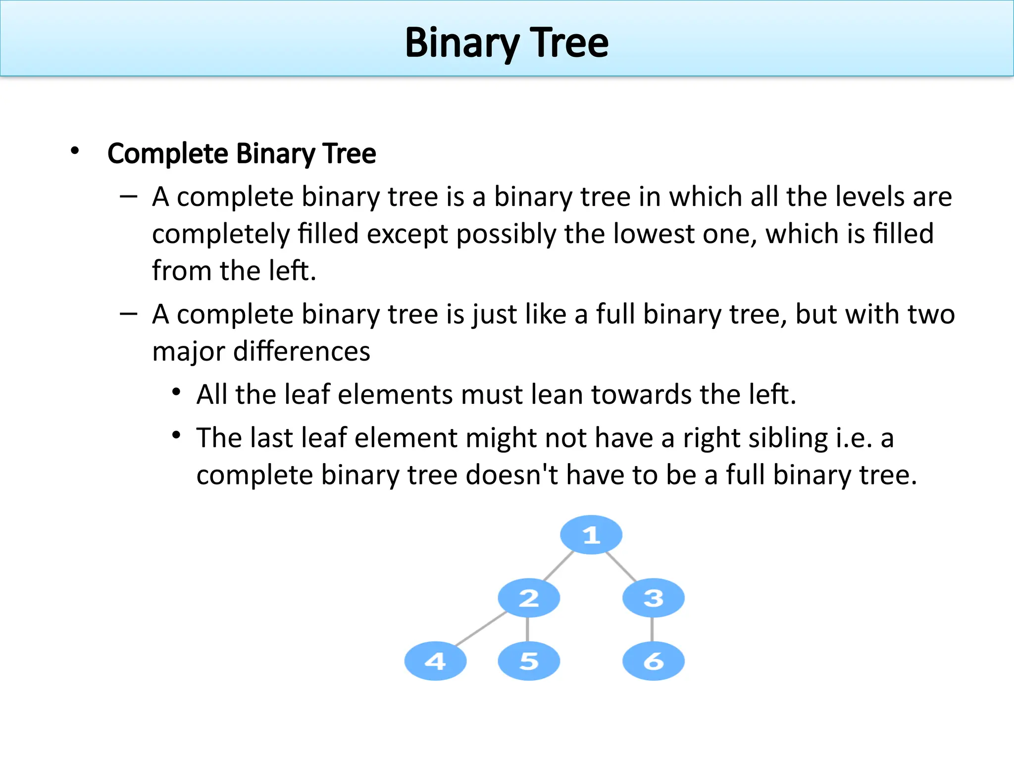 • Complete Binary Tree
– A complete binary tree is a binary tree in which all the levels are
completely filled except possibly the lowest one, which is filled
from the left.
– A complete binary tree is just like a full binary tree, but with two
major differences
• All the leaf elements must lean towards the left.
• The last leaf element might not have a right sibling i.e. a
complete binary tree doesn't have to be a full binary tree.
Binary Tree
 