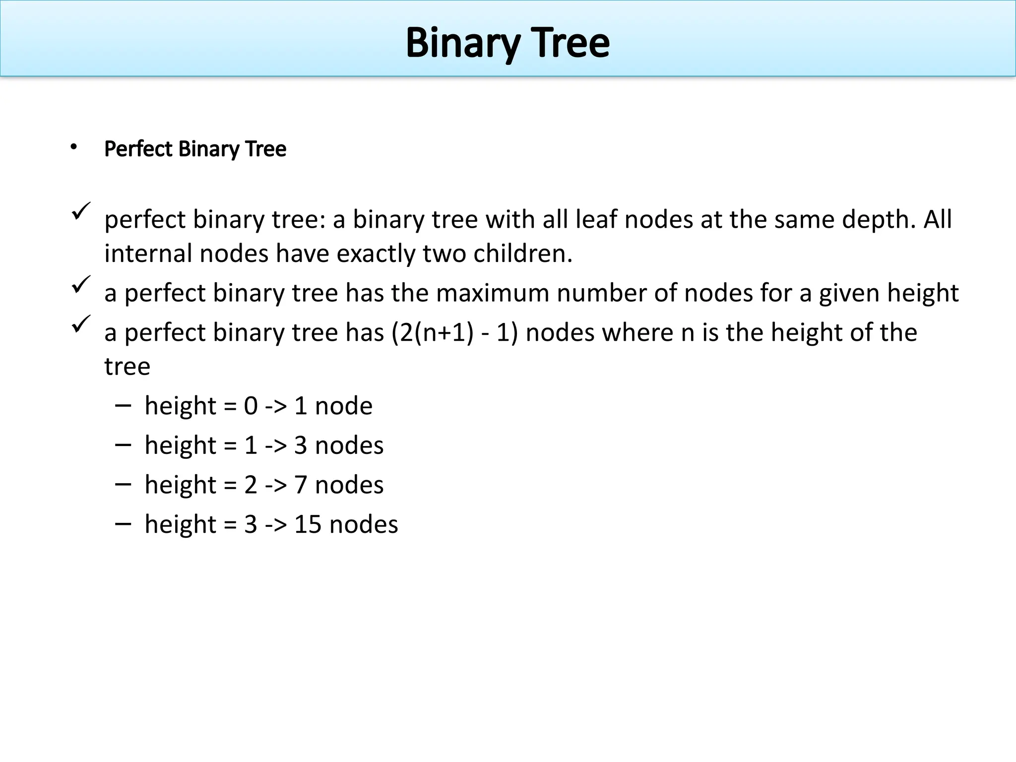 • Perfect Binary Tree
 perfect binary tree: a binary tree with all leaf nodes at the same depth. All
internal nodes have exactly two children.
 a perfect binary tree has the maximum number of nodes for a given height
 a perfect binary tree has (2(n+1) - 1) nodes where n is the height of the
tree
– height = 0 -> 1 node
– height = 1 -> 3 nodes
– height = 2 -> 7 nodes
– height = 3 -> 15 nodes
Binary Tree
 