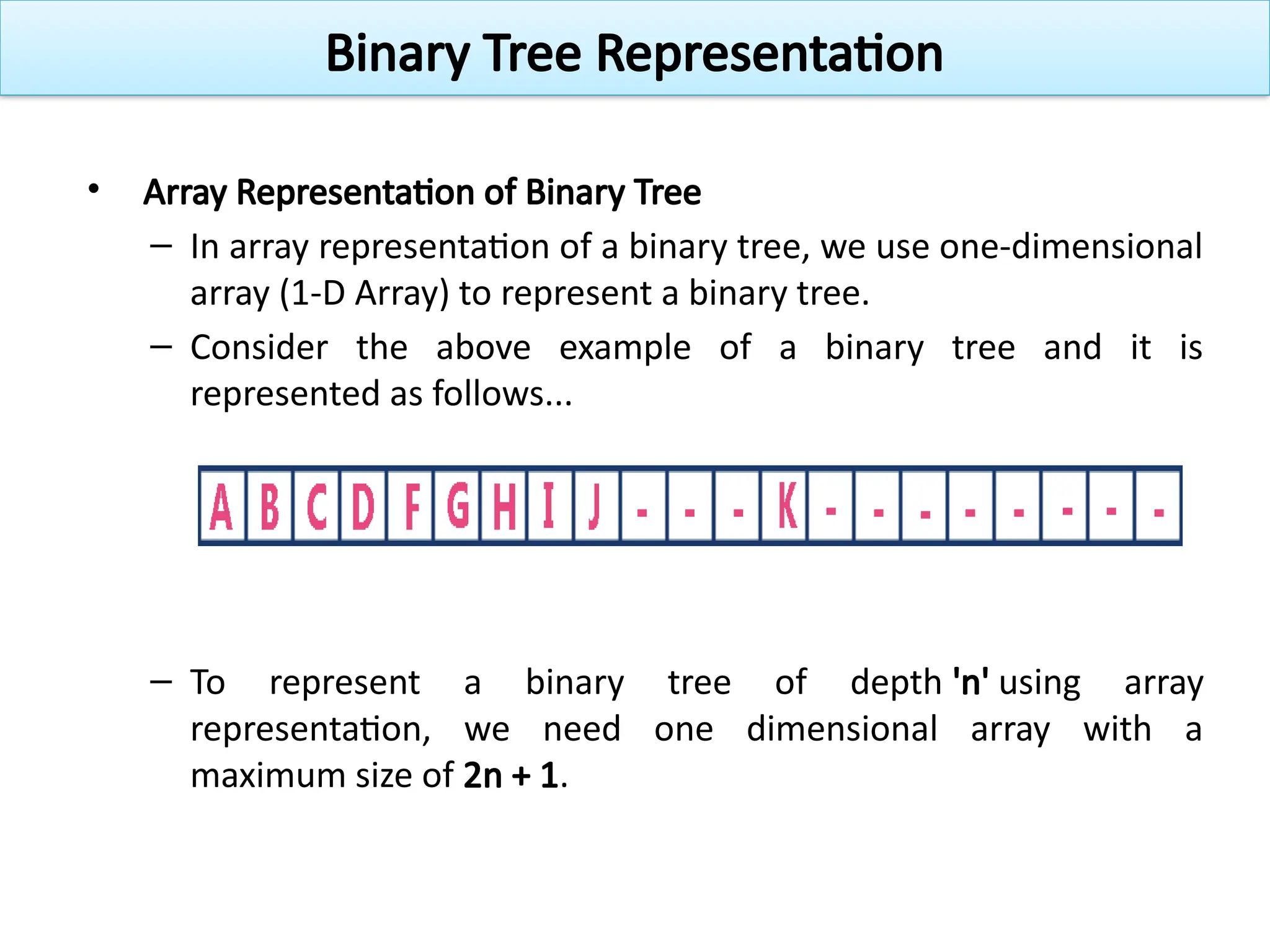 • Array Representation of Binary Tree
– In array representation of a binary tree, we use one-dimensional
array (1-D Array) to represent a binary tree.
– Consider the above example of a binary tree and it is
represented as follows...
– To represent a binary tree of depth 'n' using array
representation, we need one dimensional array with a
maximum size of 2n + 1.
Binary Tree Representation
 