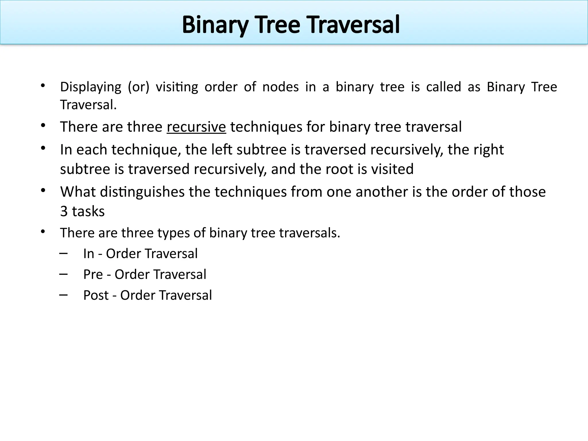 • Displaying (or) visiting order of nodes in a binary tree is called as Binary Tree
Traversal.
• There are three recursive techniques for binary tree traversal
• In each technique, the left subtree is traversed recursively, the right
subtree is traversed recursively, and the root is visited
• What distinguishes the techniques from one another is the order of those
3 tasks
• There are three types of binary tree traversals.
– In - Order Traversal
– Pre - Order Traversal
– Post - Order Traversal
Binary Tree Traversal
 