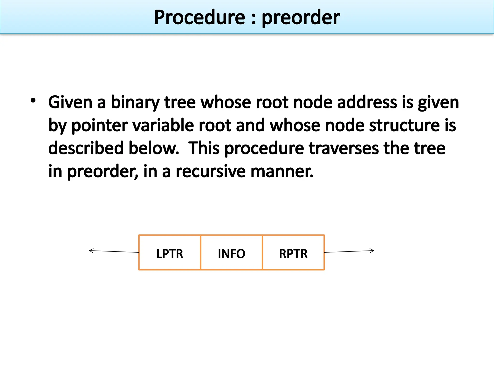 • Given a binary tree whose root node address is given
by pointer variable root and whose node structure is
described below. This procedure traverses the tree
in preorder, in a recursive manner.
LPTR INFO RPTR
Procedure : preorder
 