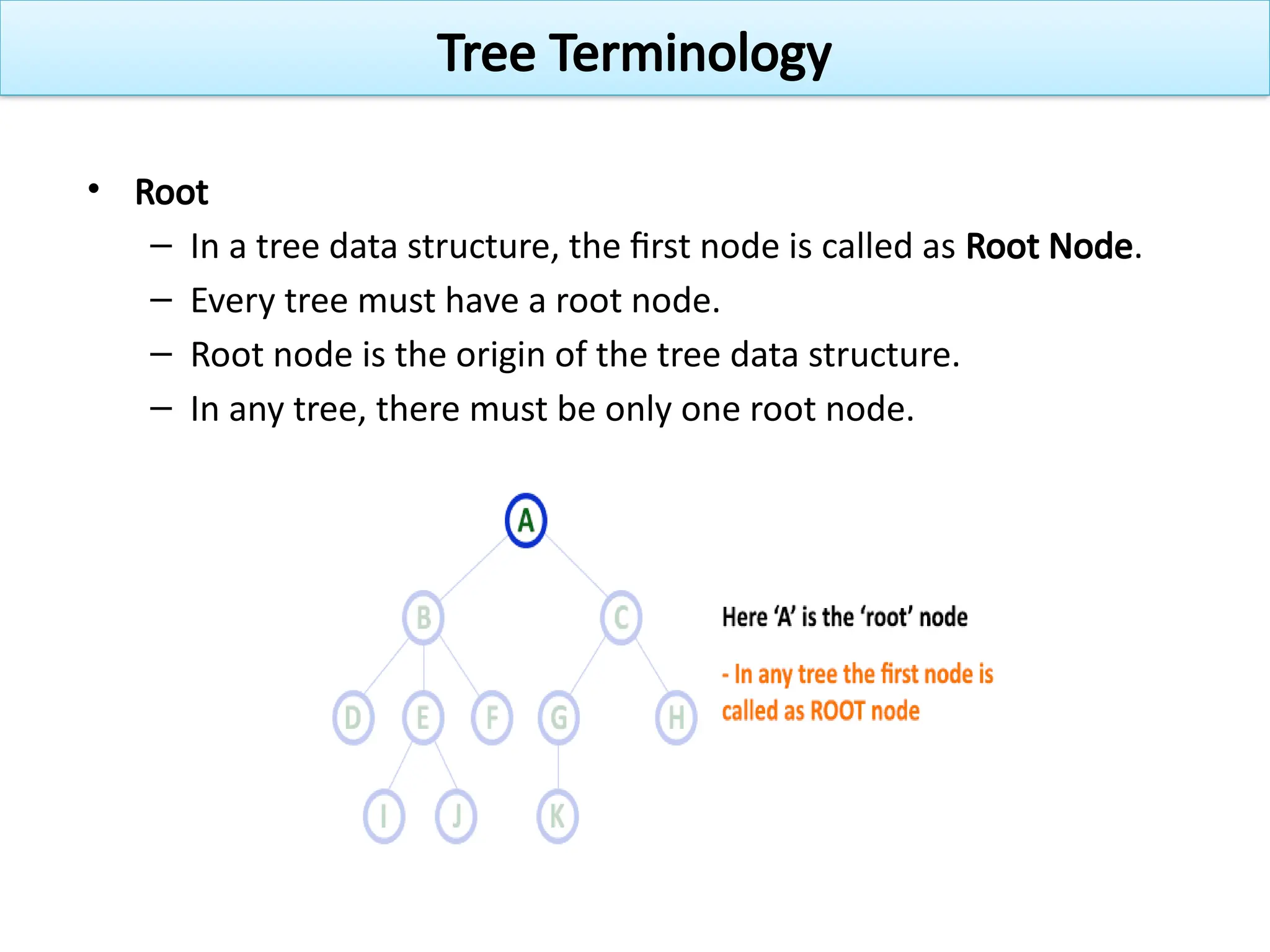 • Root
– In a tree data structure, the first node is called as Root Node.
– Every tree must have a root node.
– Root node is the origin of the tree data structure.
– In any tree, there must be only one root node.
Tree Terminology
 