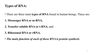 12
Types of RNA:
• There are three main types of RNA found in human beings. These are:
1. Messenger RNA or m-RNA,
2. Transfer soluble RNA or t-RNA, and
3. Ribosomal RNA or rRNA.
• The main function of each of these RNA is protein synthesis
 