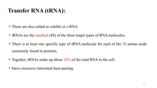 17
Transfer RNA (tRNA):
• These are also called as soluble or s-RNA.
• tRNAs are the smallest (4S) of the three major types of RNA molecules.
• There is at least one specific type of tRNA molecule for each of the 20 amino acids
commonly found in proteins.
• Together, tRNAs make up about 15% of the total RNA in the cell.
• Have extensive intrachain base-pairing.
 