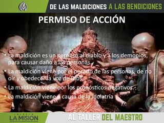 PERMISO DE ACCIÓN
• La maldición es un permiso al diablo y a los demonios,
para causar daño a las personas.
• La maldición viene por el pecado de las personas, de no
oír y obedecer la voz de Dios.
• La maldición viene por los pronósticos negativos.
• La maldición viene a causa de la idolatría
 