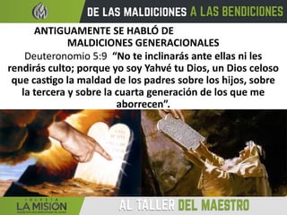ANTIGUAMENTE SE HABLÓ DE
MALDICIONES GENERACIONALES
Deuteronomio 5:9 “No te inclinarás ante ellas ni les
rendirás culto; porque yo soy Yahvé tu Dios, un Dios celoso
que castigo la maldad de los padres sobre los hijos, sobre
la tercera y sobre la cuarta generación de los que me
aborrecen”.
 