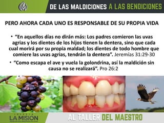 PERO AHORA CADA UNO ES RESPONSABLE DE SU PROPIA VIDA
• “En aquellos días no dirán más: Los padres comieron las uvas
agrias y los dientes de los hijos tienen la dentera, sino que cada
cual morirá por su propia maldad; los dientes de todo hombre que
comiere las uvas agrias, tendrán la dentera”. Jeremías 31:29-30
• “Como escapa el ave y vuela la golondrina, así la maldición sin
causa no se realizará”. Pro 26:2
 
