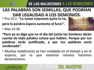 LAS PALABRAS SON SEMILLAS, QUE PODRÍAN
DAR LEGALIDAD A LOS DEMONIOS.
• Pro 15:1 “La suave respuesta quita la ira,
pero la palabra áspera aumenta el furor”.
• Mat 12:36
“Pero yo os digo que en el día del juicio los hombres darán
cuenta de toda palabra ociosa que hablen. Porque por tus
palabras serás justificado, y por tus palabras serás
condenado”.
• Muchas maldiciones se han instalado en el tiempo y en el
espacio, por lo que nosotros mismos hacemos
declaraciones.
 