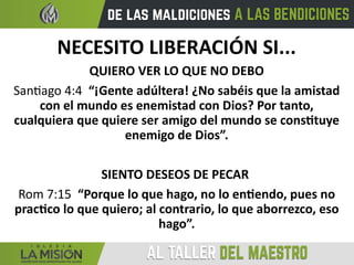 NECESITO LIBERACIÓN SI...
QUIERO VER LO QUE NO DEBO
Santiago 4:4 “¡Gente adúltera! ¿No sabéis que la amistad
con el mundo es enemistad con Dios? Por tanto,
cualquiera que quiere ser amigo del mundo se constituye
enemigo de Dios”.
SIENTO DESEOS DE PECAR
Rom 7:15 “Porque lo que hago, no lo entiendo, pues no
practico lo que quiero; al contrario, lo que aborrezco, eso
hago”.
 