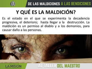Y QUÉ ES LA MALDICIÓN?
Es el estado en el que se experimenta la decadencia
progresiva, el deterioro; hasta llegar a la destrucción. La
maldición es un permiso al diablo y a los demonios, para
causar daño a las personas.
 
