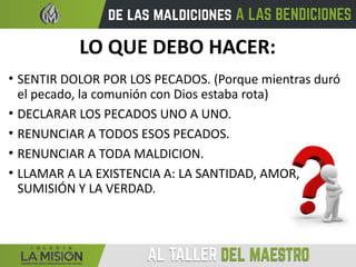 LO QUE DEBO HACER:
• SENTIR DOLOR POR LOS PECADOS. (Porque mientras duró
el pecado, la comunión con Dios estaba rota)
• DECLARAR LOS PECADOS UNO A UNO.
• RENUNCIAR A TODOS ESOS PECADOS.
• RENUNCIAR A TODA MALDICION.
• LLAMAR A LA EXISTENCIA A: LA SANTIDAD, AMOR,
SUMISIÓN Y LA VERDAD.
 