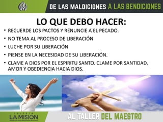 LO QUE DEBO HACER:
• RECUERDE LOS PACTOS Y RENUNCIE A EL PECADO.
• NO TEMA AL PROCESO DE LIBERACIÓN
• LUCHE POR SU LIBERACIÓN
• PIENSE EN LA NECESIDAD DE SU LIBERACIÓN.
• CLAME A DIOS POR EL ESPIRITU SANTO. CLAME POR SANTIDAD,
AMOR Y OBEDIENCIA HACIA DIOS.
 