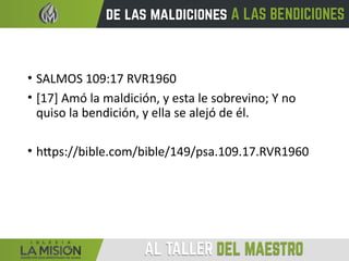 • SALMOS 109:17 RVR1960
• [17] Amó la maldición, y esta le sobrevino; Y no
quiso la bendición, y ella se alejó de él.
• https://bible.com/bible/149/psa.109.17.RVR1960
 