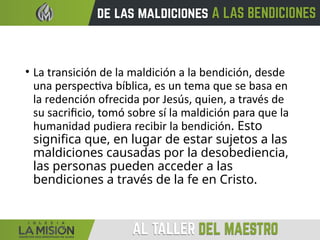 • La transición de la maldición a la bendición, desde
una perspectiva bíblica, es un tema que se basa en
la redención ofrecida por Jesús, quien, a través de
su sacrificio, tomó sobre sí la maldición para que la
humanidad pudiera recibir la bendición. Esto
significa que, en lugar de estar sujetos a las
maldiciones causadas por la desobediencia,
las personas pueden acceder a las
bendiciones a través de la fe en Cristo.
 
