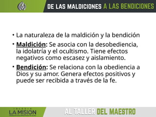 • La naturaleza de la maldición y la bendición
• Maldición: Se asocia con la desobediencia,
la idolatría y el ocultismo. Tiene efectos
negativos como escasez y aislamiento.
• Bendición: Se relaciona con la obediencia a
Dios y su amor. Genera efectos positivos y
puede ser recibida a través de la fe.
 