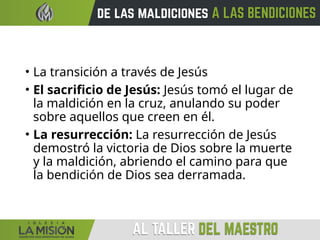 • La transición a través de Jesús
• El sacrificio de Jesús: Jesús tomó el lugar de
la maldición en la cruz, anulando su poder
sobre aquellos que creen en él.
• La resurrección: La resurrección de Jesús
demostró la victoria de Dios sobre la muerte
y la maldición, abriendo el camino para que
la bendición de Dios sea derramada.
 