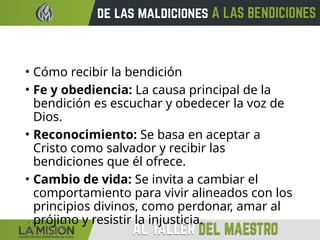 • Cómo recibir la bendición
• Fe y obediencia: La causa principal de la
bendición es escuchar y obedecer la voz de
Dios.
• Reconocimiento: Se basa en aceptar a
Cristo como salvador y recibir las
bendiciones que él ofrece.
• Cambio de vida: Se invita a cambiar el
comportamiento para vivir alineados con los
principios divinos, como perdonar, amar al
prójimo y resistir la injusticia.
 