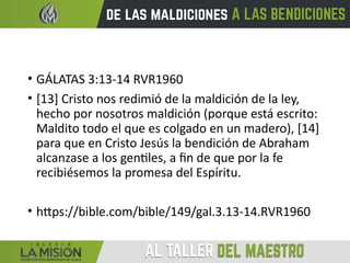 • GÁLATAS 3:13-14 RVR1960
• [13] Cristo nos redimió de la maldición de la ley,
hecho por nosotros maldición (porque está escrito:
Maldito todo el que es colgado en un madero), [14]
para que en Cristo Jesús la bendición de Abraham
alcanzase a los gentiles, a fin de que por la fe
recibiésemos la promesa del Espíritu.
• https://bible.com/bible/149/gal.3.13-14.RVR1960
 