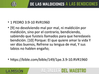 • 1 PEDRO 3:9-10 RVR1960
• [9] no devolviendo mal por mal, ni maldición por
maldición, sino por el contrario, bendiciendo,
sabiendo que fuisteis llamados para que heredaseis
bendición. [10] Porque: El que quiere amar la vida Y
ver días buenos, Refrene su lengua de mal, Y sus
labios no hablen engaño;
• https://bible.com/bible/149/1pe.3.9-10.RVR1960
 