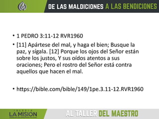• 1 PEDRO 3:11-12 RVR1960
• [11] Apártese del mal, y haga el bien; Busque la
paz, y sígala. [12] Porque los ojos del Señor están
sobre los justos, Y sus oídos atentos a sus
oraciones; Pero el rostro del Señor está contra
aquellos que hacen el mal.
• https://bible.com/bible/149/1pe.3.11-12.RVR1960
 