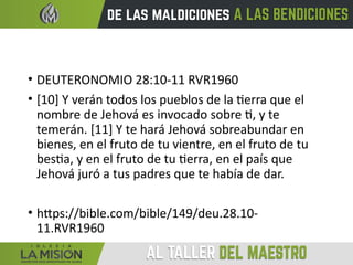• DEUTERONOMIO 28:10-11 RVR1960
• [10] Y verán todos los pueblos de la tierra que el
nombre de Jehová es invocado sobre ti, y te
temerán. [11] Y te hará Jehová sobreabundar en
bienes, en el fruto de tu vientre, en el fruto de tu
bestia, y en el fruto de tu tierra, en el país que
Jehová juró a tus padres que te había de dar.
• https://bible.com/bible/149/deu.28.10-
11.RVR1960
 