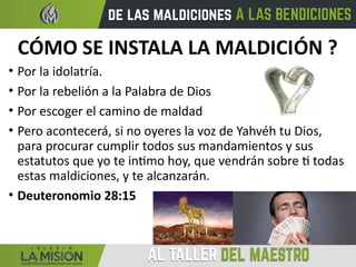 CÓMO SE INSTALA LA MALDICIÓN ?
• Por la idolatría.
• Por la rebelión a la Palabra de Dios
• Por escoger el camino de maldad
• Pero acontecerá, si no oyeres la voz de Yahvéh tu Dios,
para procurar cumplir todos sus mandamientos y sus
estatutos que yo te intimo hoy, que vendrán sobre ti todas
estas maldiciones, y te alcanzarán.
• Deuteronomio 28:15
 
