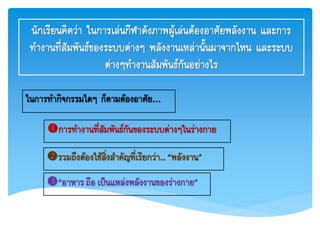 นักเรียนคิดว่า ในการเล่นกีฬาดังภาพผู้เล่นต้องอาศัยพลังงาน และการ
ทางานที่สัมพันธ์ของระบบต่างๆ พลังงานเหล่านั้นมาจากไหน และระบบ
ต่างๆทางานสัมพันธ์กันอย่างไร
ในการทากิจกรรมใดๆ ก็ตามต้องอาศัย...
การทางานที่สัมพันธ์กันของระบบต่างๆในร่างกาย
รวมถึงต้องใช้สิ่งสาคัญที่เรียกว่า..“พลังงาน”
“อาหารถือ เป็นแหล่งพลังงานของร่างกาย”
 