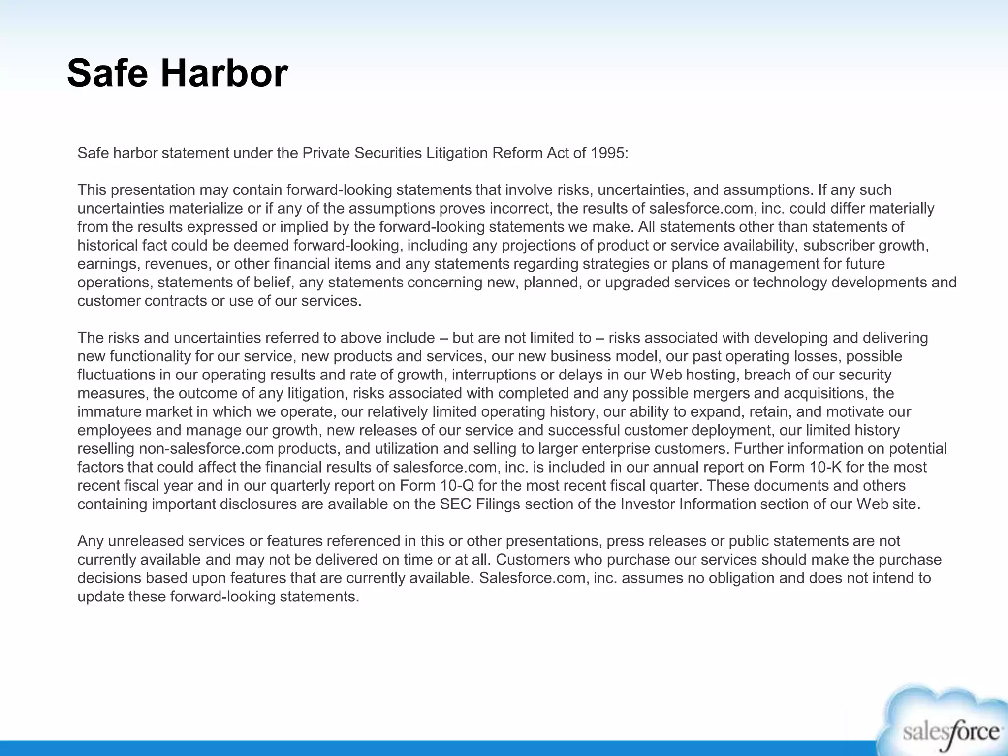 Safe Harbor
Safe harbor statement under the Private Securities Litigation Reform Act of 1995:
This presentation may contain forward-looking statements that involve risks, uncertainties, and assumptions. If any such
uncertainties materialize or if any of the assumptions proves incorrect, the results of salesforce.com, inc. could differ materially
from the results expressed or implied by the forward-looking statements we make. All statements other than statements of
historical fact could be deemed forward-looking, including any projections of product or service availability, subscriber growth,
earnings, revenues, or other financial items and any statements regarding strategies or plans of management for future
operations, statements of belief, any statements concerning new, planned, or upgraded services or technology developments and
customer contracts or use of our services.
The risks and uncertainties referred to above include – but are not limited to – risks associated with developing and delivering
new functionality for our service, new products and services, our new business model, our past operating losses, possible
fluctuations in our operating results and rate of growth, interruptions or delays in our Web hosting, breach of our security
measures, the outcome of any litigation, risks associated with completed and any possible mergers and acquisitions, the
immature market in which we operate, our relatively limited operating history, our ability to expand, retain, and motivate our
employees and manage our growth, new releases of our service and successful customer deployment, our limited history
reselling non-salesforce.com products, and utilization and selling to larger enterprise customers. Further information on potential
factors that could affect the financial results of salesforce.com, inc. is included in our annual report on Form 10-K for the most
recent fiscal year and in our quarterly report on Form 10-Q for the most recent fiscal quarter. These documents and others
containing important disclosures are available on the SEC Filings section of the Investor Information section of our Web site.
Any unreleased services or features referenced in this or other presentations, press releases or public statements are not
currently available and may not be delivered on time or at all. Customers who purchase our services should make the purchase
decisions based upon features that are currently available. Salesforce.com, inc. assumes no obligation and does not intend to
update these forward-looking statements.
 