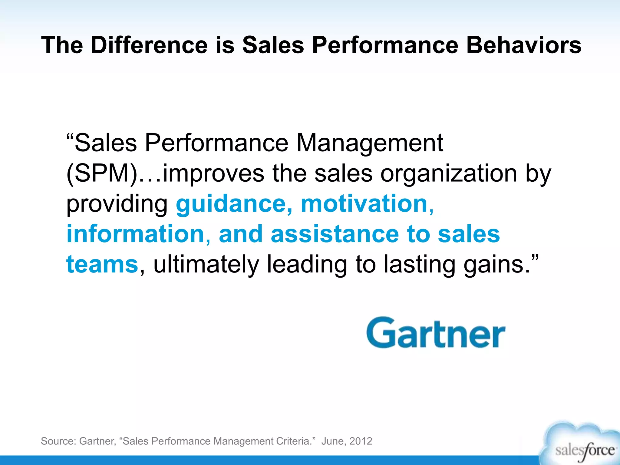 Source: Gartner, “Sales Performance Management Criteria.” June, 2012
The Difference is Sales Performance Behaviors
“Sales Performance Management
(SPM)…improves the sales organization by
providing guidance, motivation,
information, and assistance to sales
teams, ultimately leading to lasting gains.”
 