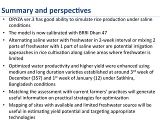 Summary	
  and	
  perspec%ves	
  
•  ORYZA	
  ver.3	
  has	
  good	
  ability	
  to	
  simulate	
  rice	
  produc>on	
  under	
  saline	
  
condi>ons	
  
•  The	
  model	
  is	
  now	
  calibrated	
  with	
  BRRI	
  Dhan	
  47	
  
•  Alterna>ng	
  saline	
  water	
  with	
  freshwater	
  in	
  2-­‐week	
  interval	
  or	
  mixing	
  2	
  
parts	
  of	
  freshwater	
  with	
  1	
  part	
  of	
  saline	
  water	
  are	
  poten>al	
  irriga>on	
  
approaches	
  in	
  rice	
  cul>va>on	
  along	
  saline	
  areas	
  where	
  freshwater	
  is	
  
limited	
  
•  Op>mized	
  water	
  produc>vity	
  and	
  higher	
  yield	
  were	
  enhanced	
  using	
  
medium	
  and	
  long	
  dura>on	
  varie>es	
  established	
  at	
  around	
  3rd	
  week	
  of	
  
December	
  (357)	
  and	
  1st	
  week	
  of	
  January	
  (12)	
  under	
  Satkhira,	
  
Bangladesh	
  condi>ons	
  
•  Matching	
  the	
  assessment	
  with	
  current	
  farmers’	
  prac>ces	
  will	
  generate	
  
useful	
  informa>on	
  on	
  prac>cal	
  strategies	
  for	
  op>miza>on	
  
•  Mapping	
  of	
  sites	
  with	
  available	
  and	
  limited	
  freshwater	
  source	
  will	
  be	
  
useful	
  in	
  es>ma>ng	
  yield	
  poten>al	
  and	
  targe>ng	
  appropriate	
  
technologies	
  
 