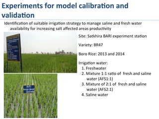 Iden>ﬁca>on	
  of	
  suitable	
  irriga>on	
  strategy	
  to	
  manage	
  saline	
  and	
  fresh	
  water	
  
availability	
  for	
  increasing	
  salt	
  aﬀected	
  areas	
  produc>vity	
  
Site:	
  Satkhira	
  BARI	
  experiment	
  sta>on	
  
	
  
Variety:	
  BR47	
  
	
  
Boro	
  Rice:	
  2013	
  and	
  2014	
  
	
  
Irriga>on	
  water:	
  
	
  	
  	
  1.	
  Freshwater	
  
	
  	
  	
  2.	
  Mixture	
  1:1	
  ra>o	
  of	
  	
  fresh	
  and	
  saline	
  
water	
  (AFS1:1)	
  
	
  	
  	
  3.	
  Mixture	
  of	
  2:1	
  of	
  	
  fresh	
  and	
  saline	
  
water	
  (AFS2:1)	
  
	
  	
  	
  4.	
  Saline	
  water	
  
Experiments	
  for	
  model	
  calibra%on	
  and	
  
valida%on	
  
 