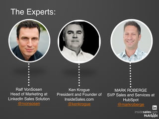MARK ROBERGE!
SVP Sales and Services at
HubSpot!
@markroberge!
Ralf VonSosen!
Head of Marketing at
LinkedIn Sales Solution!
@rvonsosen!
The Experts:!
Ken Krogue!
President and Founder of
InsideSales.com!
@kenkrogue!
 