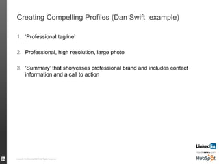 Creating Compelling Profiles (Dan Swift example)
1.  ‘Professional tagline’
2.  Professional, high resolution, large photo
3.  ‘Summary’ that showcases professional brand and includes contact
information and a call to action
LinkedIn Confidential ©2013 All Rights Reserved 55
 