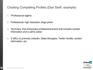 Creating Compelling Profiles (Dan Swift example)
1.  ‘Professional tagline’
2.  Professional, high resolution, large photo
3.  ‘Summary’ that showcases professional brand and includes contact
information and a call to action
4.  3 URLs to promote LinkedIn, Sales Navigator, Twitter handle, contact
information, etc.
LinkedIn Confidential ©2013 All Rights Reserved 56
 