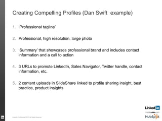 Creating Compelling Profiles (Dan Swift example)
1.  ‘Professional tagline’
2.  Professional, high resolution, large photo
3.  ‘Summary’ that showcases professional brand and includes contact
information and a call to action
4.  3 URLs to promote LinkedIn, Sales Navigator, Twitter handle, contact
information, etc.
5.  2 content uploads in SlideShare linked to profile sharing insight, best
practice, product insights
LinkedIn Confidential ©2013 All Rights Reserved 57
 