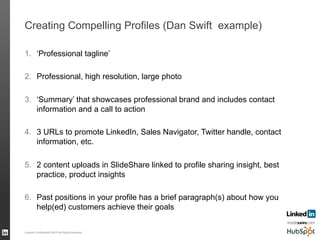 Creating Compelling Profiles (Dan Swift example)
1.  ‘Professional tagline’
2.  Professional, high resolution, large photo
3.  ‘Summary’ that showcases professional brand and includes contact
information and a call to action
4.  3 URLs to promote LinkedIn, Sales Navigator, Twitter handle, contact
information, etc.
5.  2 content uploads in SlideShare linked to profile sharing insight, best
practice, product insights
6.  Past positions in your profile has a brief paragraph(s) about how you
help(ed) customers achieve their goals
LinkedIn Confidential ©2013 All Rights Reserved 58
 
