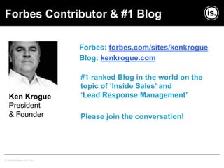 Copyright © InsideSales.com Inc. All Rights Reserved© InsideSales.com Inc.
Forbes: forbes.com/sites/kenkrogue
Blog: kenkrogue.com
Ken Krogue
President
& Founder
Forbes Contributor & #1 Blog
#1 ranked Blog in the world on the
topic of ‘Inside Sales’ and
‘Lead Response Management’
Please join the conversation!
 
