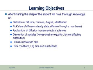 12/11/2025 DIFFUSION AND DISSOLUTION 2
Learning Objectives
 After finishing this chapter the student will have thorough knowledge
of:
Definition of diffusion, osmosis, dialysis, ultrafiltration
Fick’s law of diffusion (steady state, diffusion through a membrane)
Applications of diffusion in pharmaceutical sciences
Dissolution of particles (Noyes-whetney equation, factors affecting
dissolution)
Intrinsic dissolution rate
Sink conditions, Lag time and burst effects
 