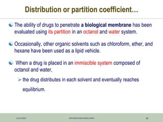 12/11/2025 DIFFUSION AND DISSOLUTION 26
Distribution or partition coefficient…
 The ability of drugs to penetrate a biological membrane has been
evaluated using its partition in an octanol and water system.
 Occasionally, other organic solvents such as chloroform, ether, and
hexane have been used as a lipid vehicle.
 When a drug is placed in an immiscible system composed of
octanol and water,
the drug distributes in each solvent and eventually reaches
equilibrium.
 