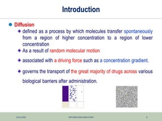 12/11/2025 DIFFUSION AND DISSOLUTION 3
Introduction
 Diffusion
defined as a process by which molecules transfer spontaneously
from a region of higher concentration to a region of lower
concentration
As a result of random molecular motion
associated with a driving force such as a concentration gradient.
governs the transport of the great majority of drugs across various
biological barriers after administration.
 