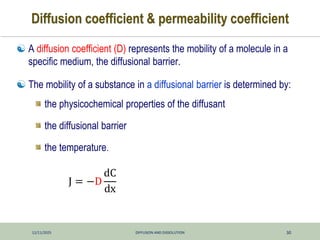 12/11/2025 DIFFUSION AND DISSOLUTION 30
Diffusion coefficient & permeability coefficient
 A diffusion coefficient (D) represents the mobility of a molecule in a
specific medium, the diffusional barrier.
 The mobility of a substance in a diffusional barrier is determined by:
the physicochemical properties of the diffusant
the diffusional barrier
the temperature.
J = −D
dC
dx
 