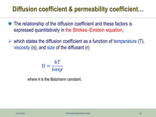 12/11/2025 DIFFUSION AND DISSOLUTION 31
Diffusion coefficient & permeability coefficient…
 The relationship of the diffusion coefficient and these factors is
expressed quantitatively in the Strokes–Einstein equation,
 which states the diffusion coefficient as a function of temperature (T),
viscosity (η), and size of the diffusant (r)
where k is the Bolzmann constant.
D =
kT
6πղr
 