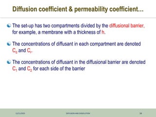 12/11/2025 DIFFUSION AND DISSOLUTION 34
Diffusion coefficient & permeability coefficient…
 The set-up has two compartments divided by the diffusional barrier,
for example, a membrane with a thickness of h.
 The concentrations of diffusant in each compartment are denoted
Cd and Cr.
 The concentrations of diffusant in the diffusional barrier are denoted
C1 and C2 for each side of the barrier
 