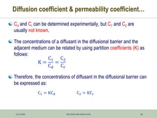 12/11/2025 DIFFUSION AND DISSOLUTION 35
Diffusion coefficient & permeability coefficient…
 Cd and Cr can be determined experimentally, but C1 and C2 are
usually not known.
 The concentrations of a diffusant in the diffusional barrier and the
adjacent medium can be related by using partition coefficients (K) as
follows:
 Therefore, the concentrations of diffusant in the diffusional barrier can
be expressed as:
K =
C1
Cd
=
C2
Cr
C1 = KCd C2 = KCr
 