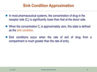 12/11/2025 DIFFUSION AND DISSOLUTION 37
Sink Condition Approximation
 In most pharmaceutical systems, the concentration of drug in the
receptor side (Cr) is significantly lower than that at the donor side.
 When the concentration Cr is approximately zero, this state is defined
as the sink condition.
 Sink conditions occur when the rate of exit of drug from a
compartment is much greater than the rate of entry.
 
