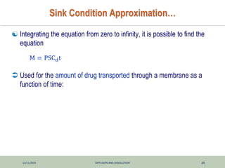 12/11/2025 DIFFUSION AND DISSOLUTION 39
Sink Condition Approximation…
 Integrating the equation from zero to infinity, it is possible to find the
equation
 Used for the amount of drug transported through a membrane as a
function of time:
M = PSCdt
 