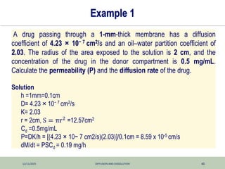 12/11/2025 DIFFUSION AND DISSOLUTION 40
Example 1
A drug passing through a 1-mm-thick membrane has a diffusion
coefficient of 4.23 × 10− 7 cm2/s and an oil–water partition coefficient of
2.03. The radius of the area exposed to the solution is 2 cm, and the
concentration of the drug in the donor compartment is 0.5 mg/mL.
Calculate the permeability (P) and the diffusion rate of the drug.
Solution
h =1mm=0.1cm
D= 4.23 × 10− 7 cm2/s
K= 2.03
r = 2cm, S = πr2 =12.57cm2
Cd =0.5mg/mL
P=DK/h = [(4.23 × 10− 7 cm2/s)(2.03)]/0.1cm = 8.59 x 10-5 cm/s
dM/dt = PSCd = 0.19 mg/h
 