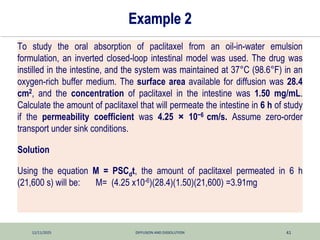 12/11/2025 DIFFUSION AND DISSOLUTION 41
Example 2
To study the oral absorption of paclitaxel from an oil-in-water emulsion
formulation, an inverted closed-loop intestinal model was used. The drug was
instilled in the intestine, and the system was maintained at 37°C (98.6°F) in an
oxygen-rich buffer medium. The surface area available for diffusion was 28.4
cm2, and the concentration of paclitaxel in the intestine was 1.50 mg/mL.
Calculate the amount of paclitaxel that will permeate the intestine in 6 h of study
if the permeability coefficient was 4.25 × 10−6 cm/s. Assume zero-order
transport under sink conditions.
Solution
Using the equation M = PSCdt, the amount of paclitaxel permeated in 6 h
(21,600 s) will be: M= (4.25 x10-6)(28.4)(1.50)(21,600) =3.91mg
 