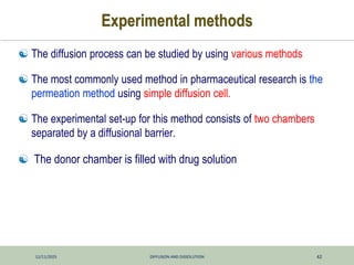 12/11/2025 DIFFUSION AND DISSOLUTION 42
Experimental methods
 The diffusion process can be studied by using various methods
 The most commonly used method in pharmaceutical research is the
permeation method using simple diffusion cell.
 The experimental set-up for this method consists of two chambers
separated by a diffusional barrier.
 The donor chamber is filled with drug solution
 