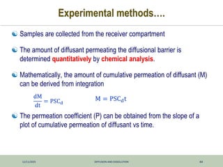 12/11/2025 DIFFUSION AND DISSOLUTION 44
Experimental methods….
 Samples are collected from the receiver compartment
 The amount of diffusant permeating the diffusional barrier is
determined quantitatively by chemical analysis.
 Mathematically, the amount of cumulative permeation of diffusant (M)
can be derived from integration
 The permeation coefficient (P) can be obtained from the slope of a
plot of cumulative permeation of diffusant vs time.
dM
dt
= PSCd
M = PSCdt
 